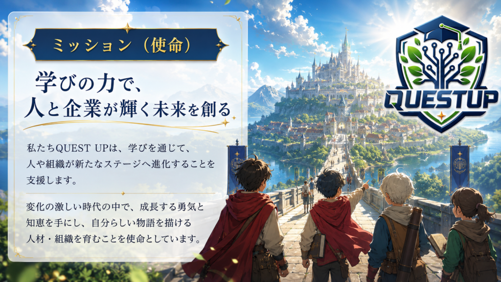 「学びの力で、人と企業が輝く未来を創る」
私たちQUEST UPは、学びを通じて、人や組織が新たなステージへ進化することを支援します。
変化の激しい時代の中で、成長する勇気と知恵を手にし、自分らしい物語を描ける人材・組織を育むことを使命としています。